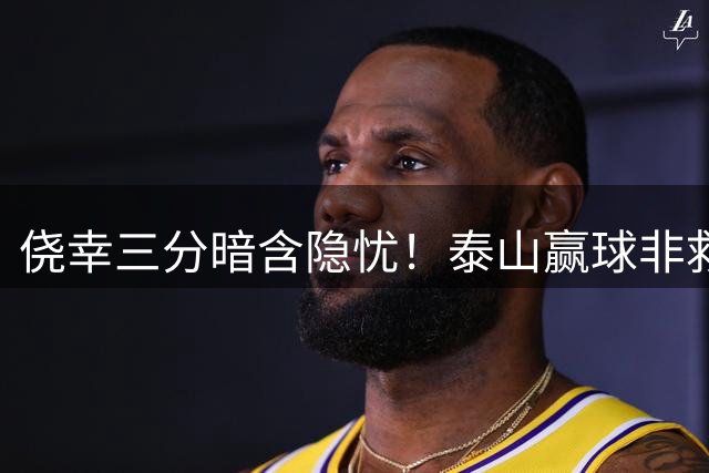 侥幸三分暗含隐忧！泰山赢球非救赎，危机仍未解除