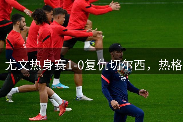 尤文热身赛1-0复仇切尔西，热格罗瓦制胜球助球队重振旗鼓