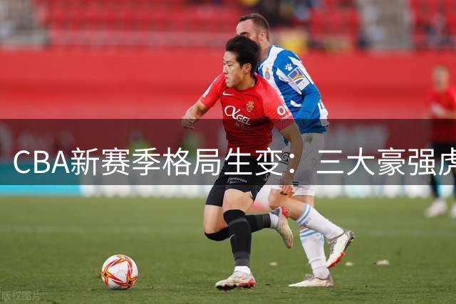 CBA新赛季格局生变：三大豪强虎视眈眈，传统劲旅恐掉队
